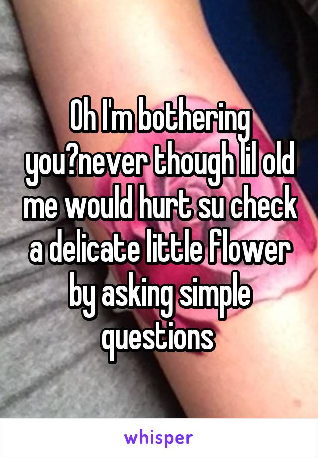 Oh I'm bothering you?never though lil old me would hurt su check a delicate little flower by asking simple questions 