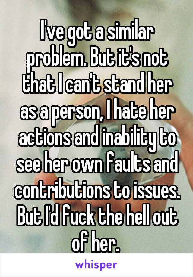 I've got a similar problem. But it's not that I can't stand her as a person, I hate her actions and inability to see her own faults and contributions to issues. But I'd fuck the hell out of her. 