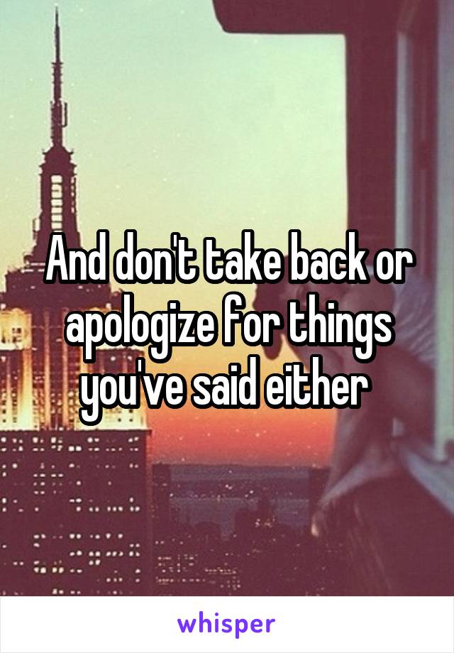 And don't take back or apologize for things you've said either 