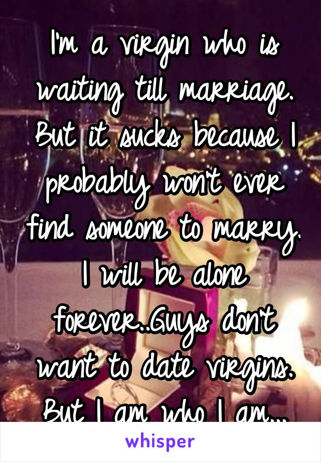 I'm a virgin who is waiting till marriage. But it sucks because I probably won't ever find someone to marry. I will be alone forever..Guys don't want to date virgins. But I am who I am...