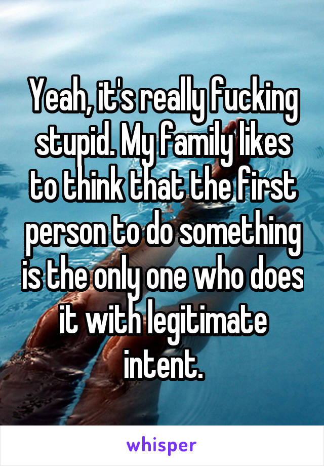Yeah, it's really fucking stupid. My family likes to think that the first person to do something is the only one who does it with legitimate intent.