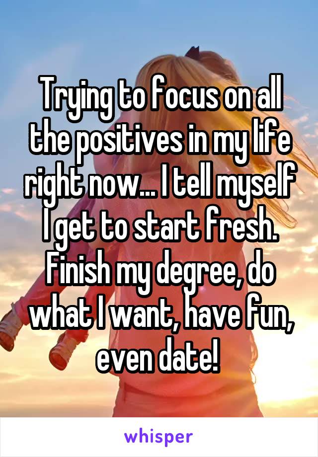 Trying to focus on all the positives in my life right now... I tell myself I get to start fresh. Finish my degree, do what I want, have fun, even date! 
