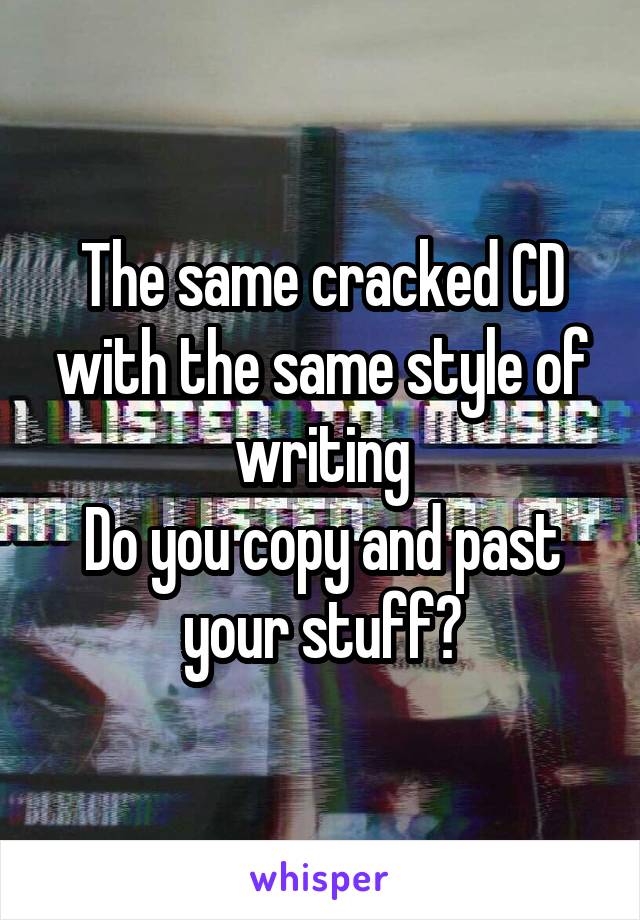 The same cracked CD with the same style of writing
Do you copy and past your stuff?