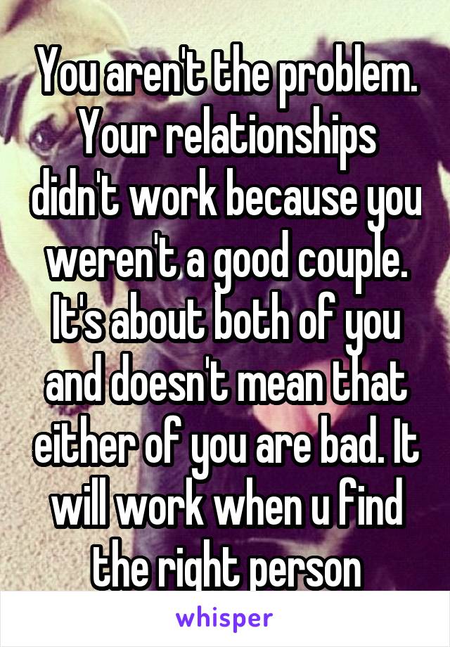 You aren't the problem. Your relationships didn't work because you weren't a good couple. It's about both of you and doesn't mean that either of you are bad. It will work when u find the right person