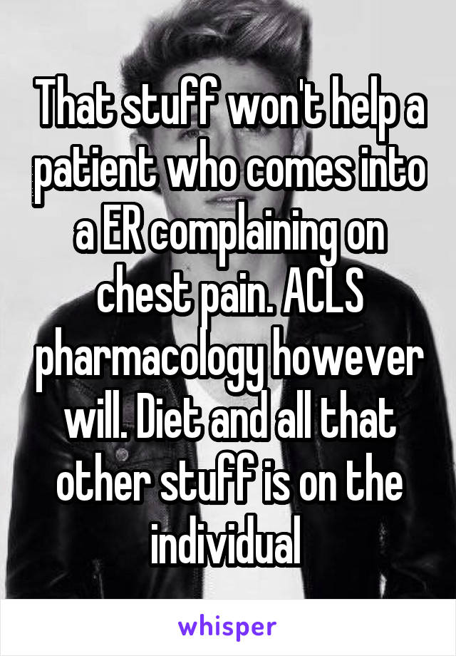 That stuff won't help a patient who comes into a ER complaining on chest pain. ACLS pharmacology however will. Diet and all that other stuff is on the individual 