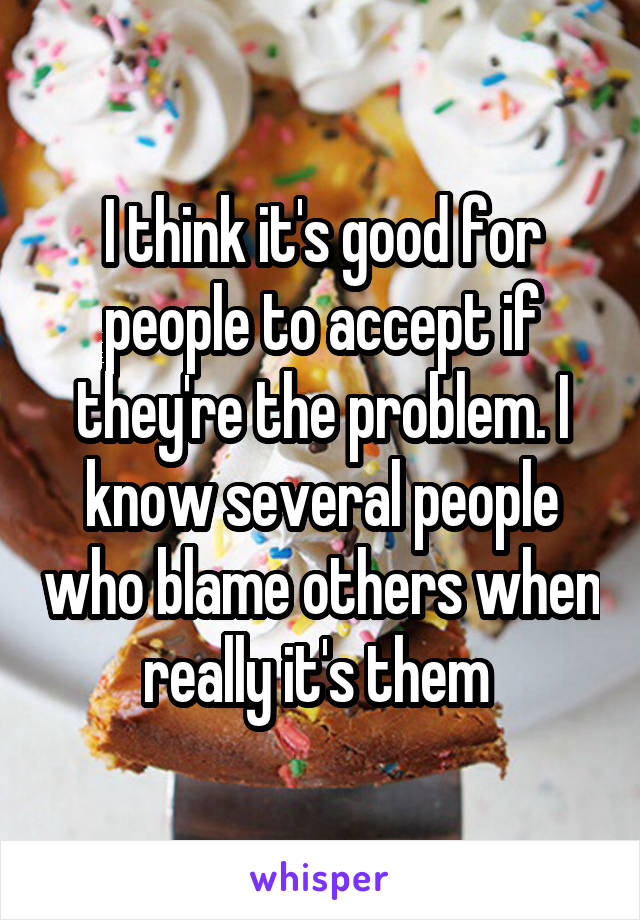 I think it's good for people to accept if they're the problem. I know several people who blame others when really it's them 