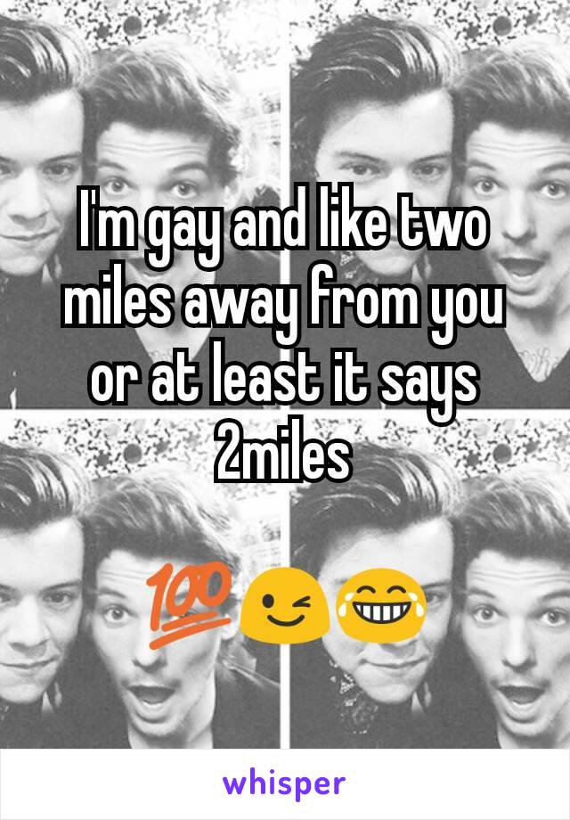 I'm gay and like two miles away from you or at least it says 2miles

💯😉😂