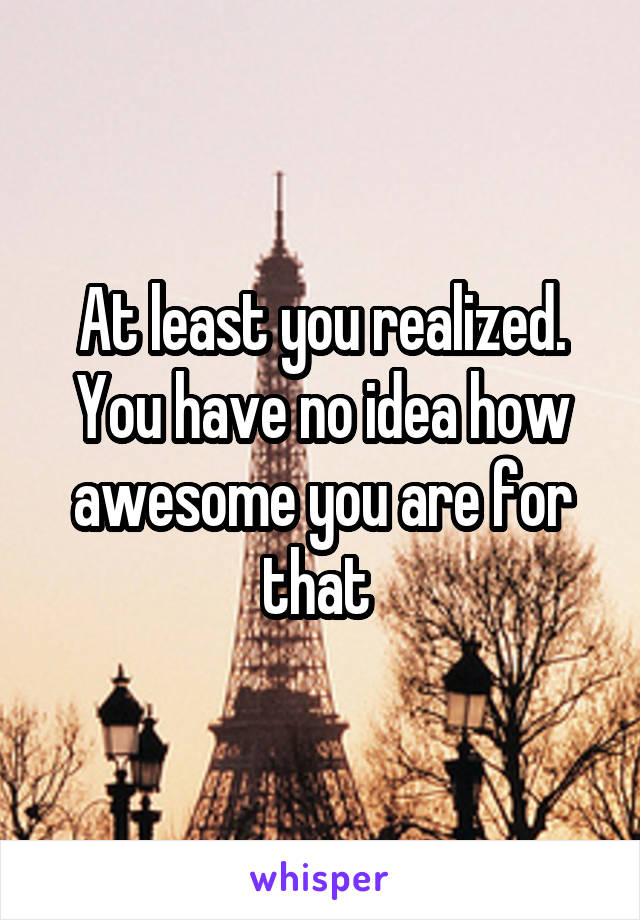 At least you realized. You have no idea how awesome you are for that 