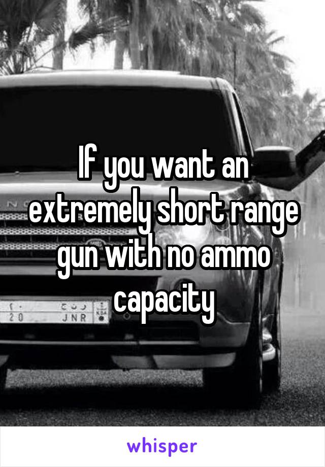 If you want an extremely short range gun with no ammo capacity