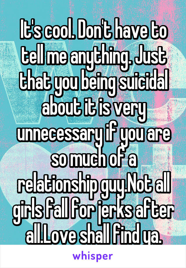 It's cool. Don't have to tell me anything. Just that you being suicidal about it is very unnecessary if you are so much of a relationship guy.Not all girls fall for jerks after all.Love shall find ya.
