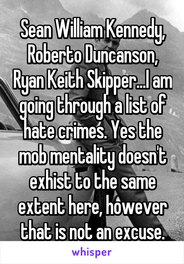 Sean William Kennedy, Roberto Duncanson, Ryan Keith Skipper...I am going through a list of hate crimes. Yes the mob mentality doesn't exhist to the same extent here, however that is not an excuse.