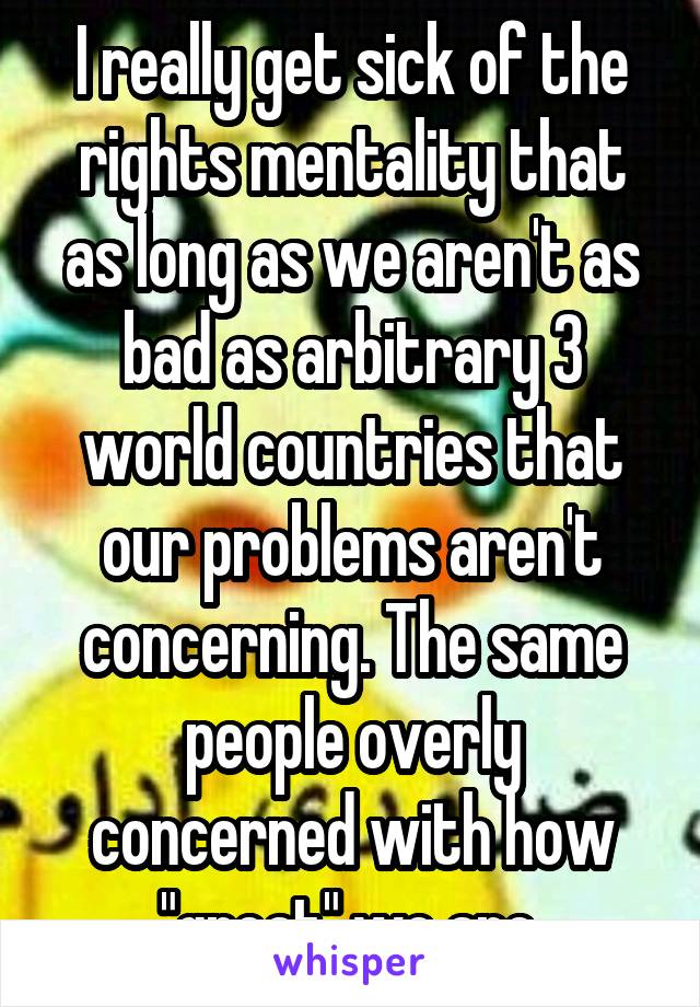 I really get sick of the rights mentality that as long as we aren't as bad as arbitrary 3 world countries that our problems aren't concerning. The same people overly concerned with how "great" we are.