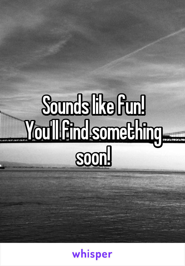 Sounds like fun!
You'll find something soon!