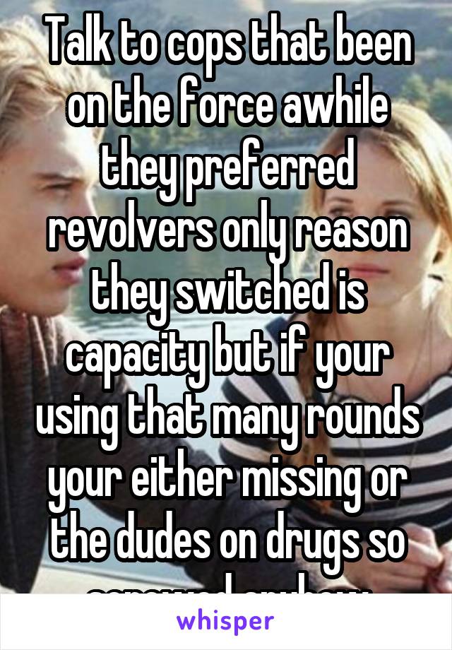 Talk to cops that been on the force awhile they preferred revolvers only reason they switched is capacity but if your using that many rounds your either missing or the dudes on drugs so screwed anyhow