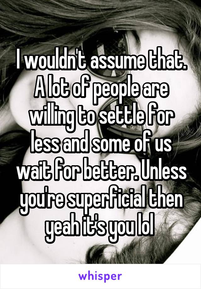 I wouldn't assume that. A lot of people are willing to settle for less and some of us wait for better. Unless you're superficial then yeah it's you lol 