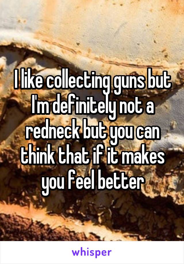 I like collecting guns but I'm definitely not a redneck but you can think that if it makes you feel better