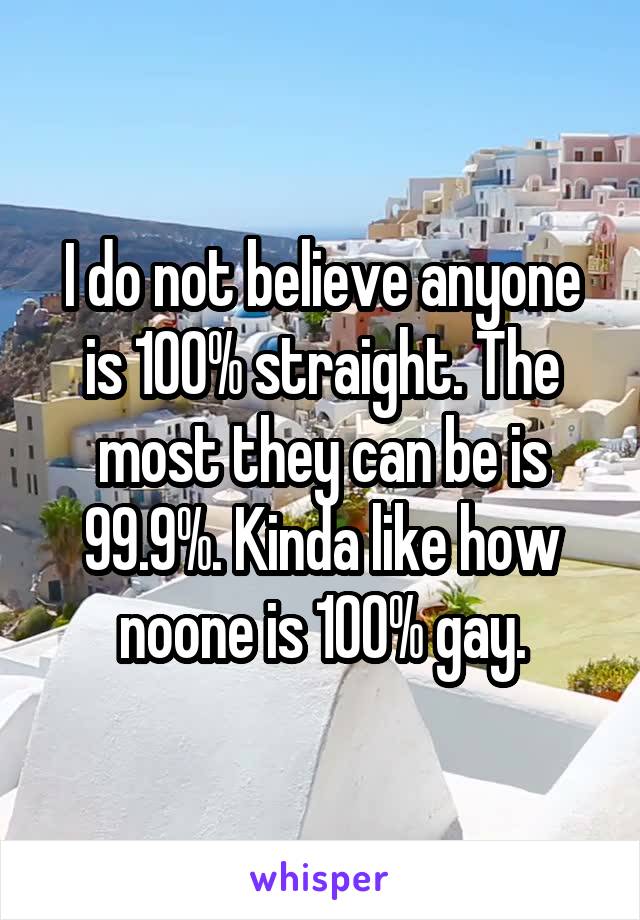 I do not believe anyone is 100% straight. The most they can be is 99.9%. Kinda like how noone is 100% gay.