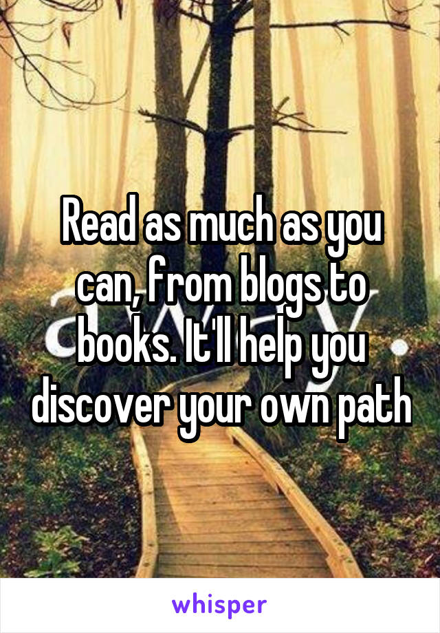Read as much as you can, from blogs to books. It'll help you discover your own path