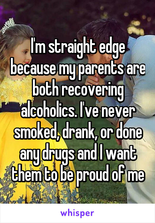 I'm straight edge because my parents are both recovering alcoholics. I've never smoked, drank, or done any drugs and I want them to be proud of me