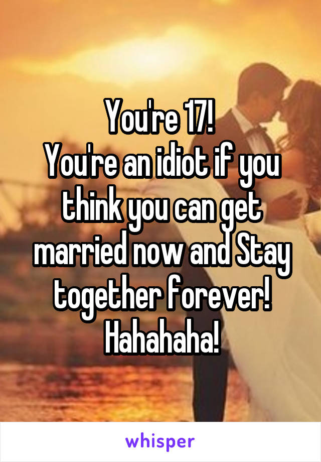 You're 17! 
You're an idiot if you think you can get married now and Stay together forever! Hahahaha!
