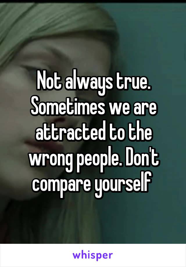 Not always true. Sometimes we are attracted to the wrong people. Don't compare yourself 