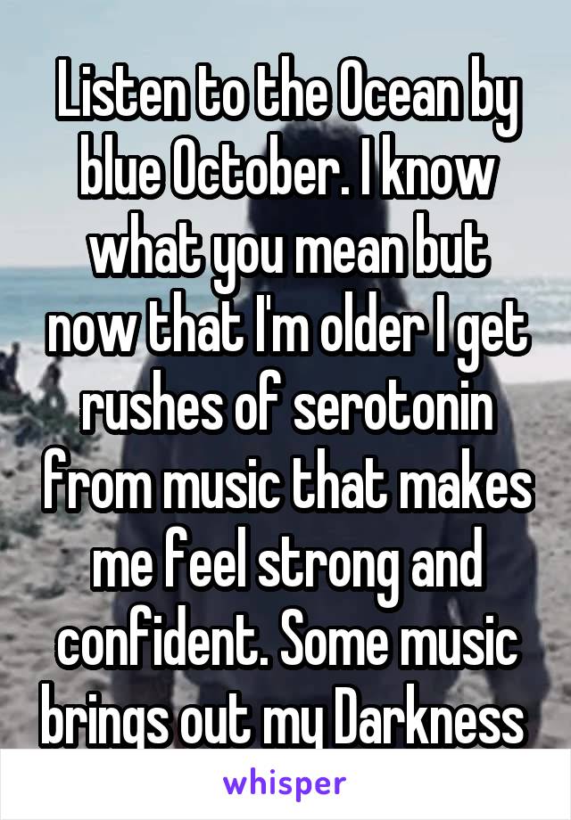 Listen to the Ocean by blue October. I know what you mean but now that I'm older I get rushes of serotonin from music that makes me feel strong and confident. Some music brings out my Darkness 