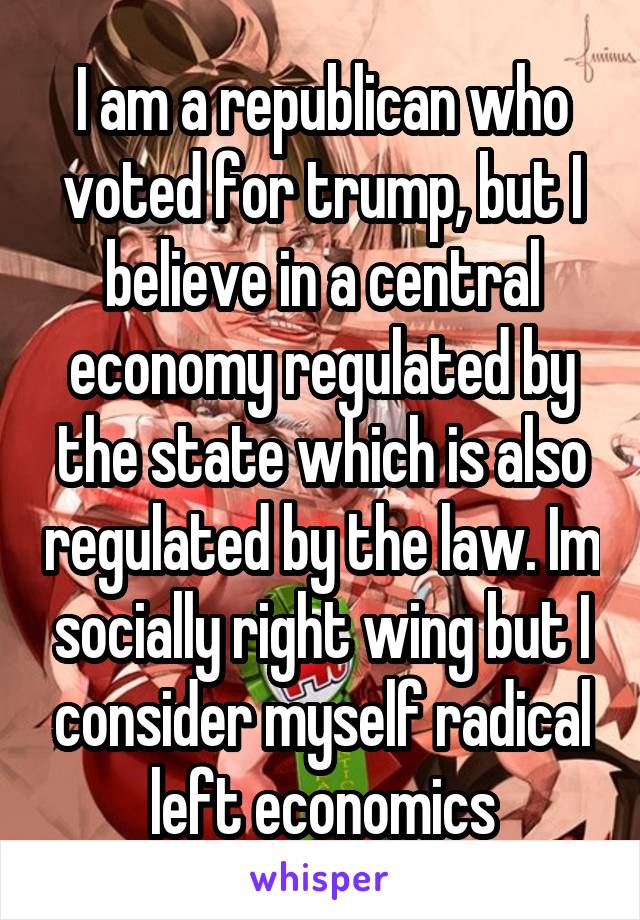 I am a republican who voted for trump, but I believe in a central economy regulated by the state which is also regulated by the law. Im socially right wing but I consider myself radical left economics