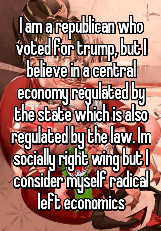 I am a republican who voted for trump, but I believe in a central economy regulated by the state which is also regulated by the law. Im socially right wing but I consider myself radical left economics