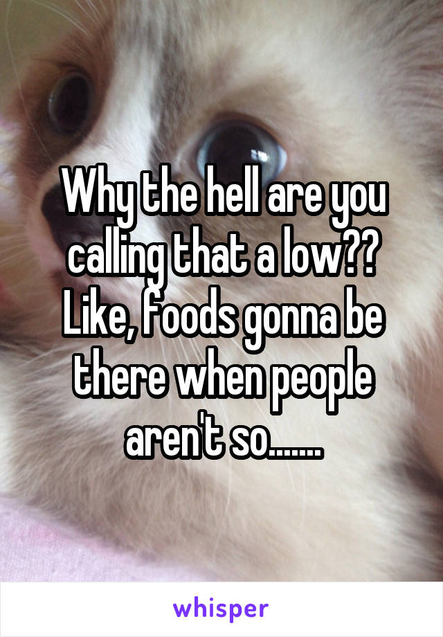 Why the hell are you calling that a low?? Like, foods gonna be there when people aren't so.......