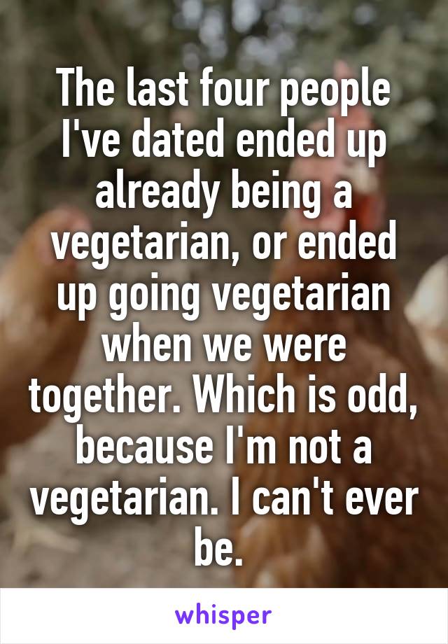 The last four people I've dated ended up already being a vegetarian, or ended up going vegetarian when we were together. Which is odd, because I'm not a vegetarian. I can't ever be. 