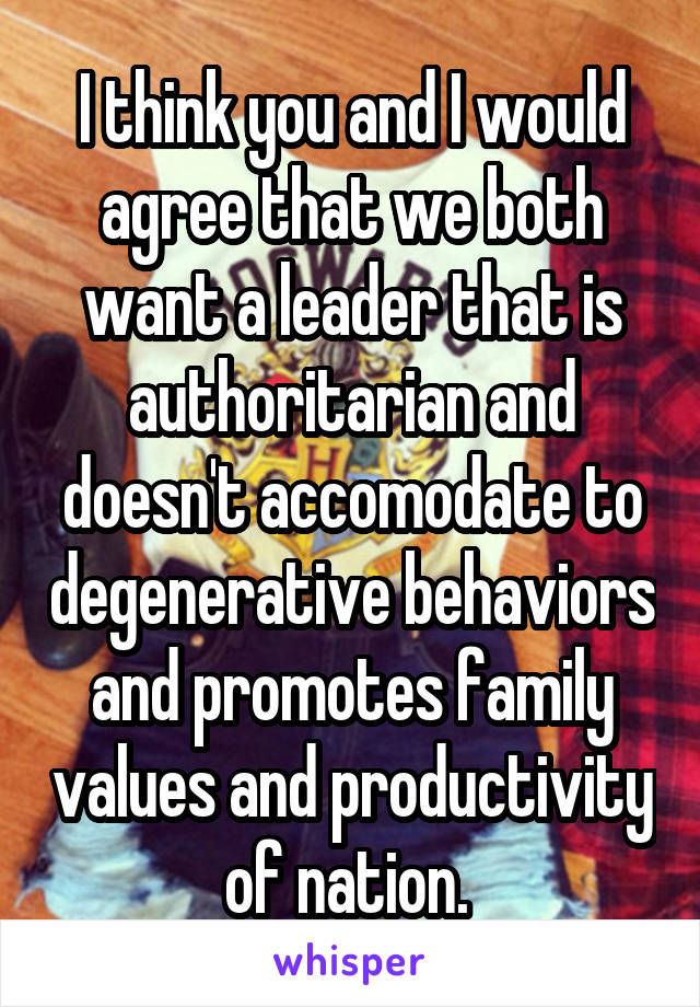 I think you and I would agree that we both want a leader that is authoritarian and doesn't accomodate to degenerative behaviors and promotes family values and productivity of nation. 