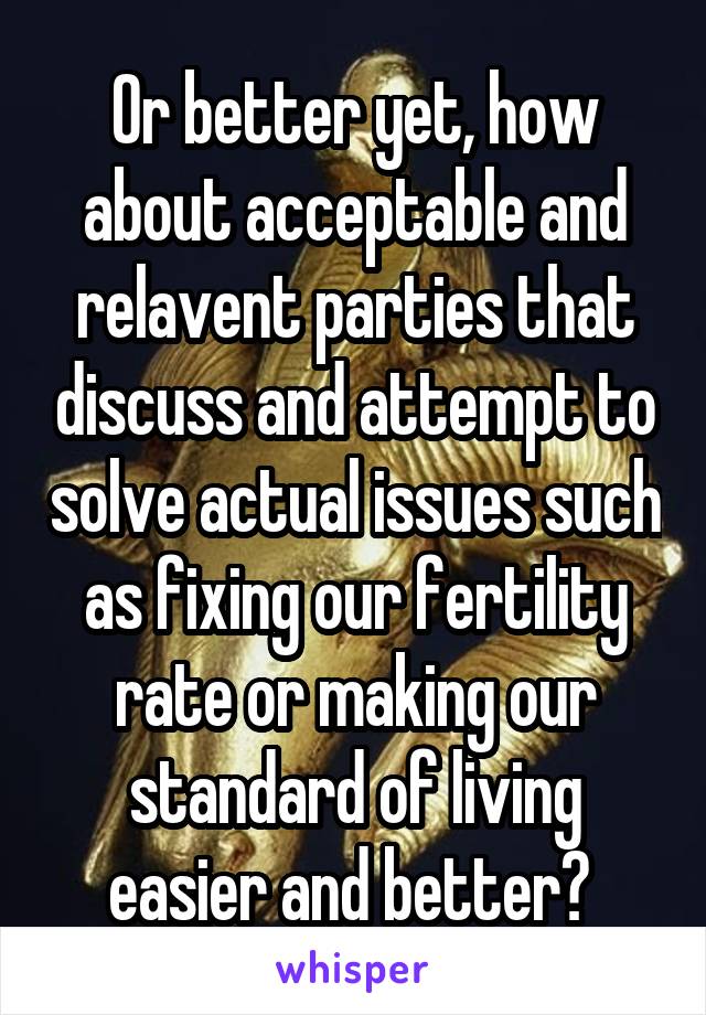 Or better yet, how about acceptable and relavent parties that discuss and attempt to solve actual issues such as fixing our fertility rate or making our standard of living easier and better? 