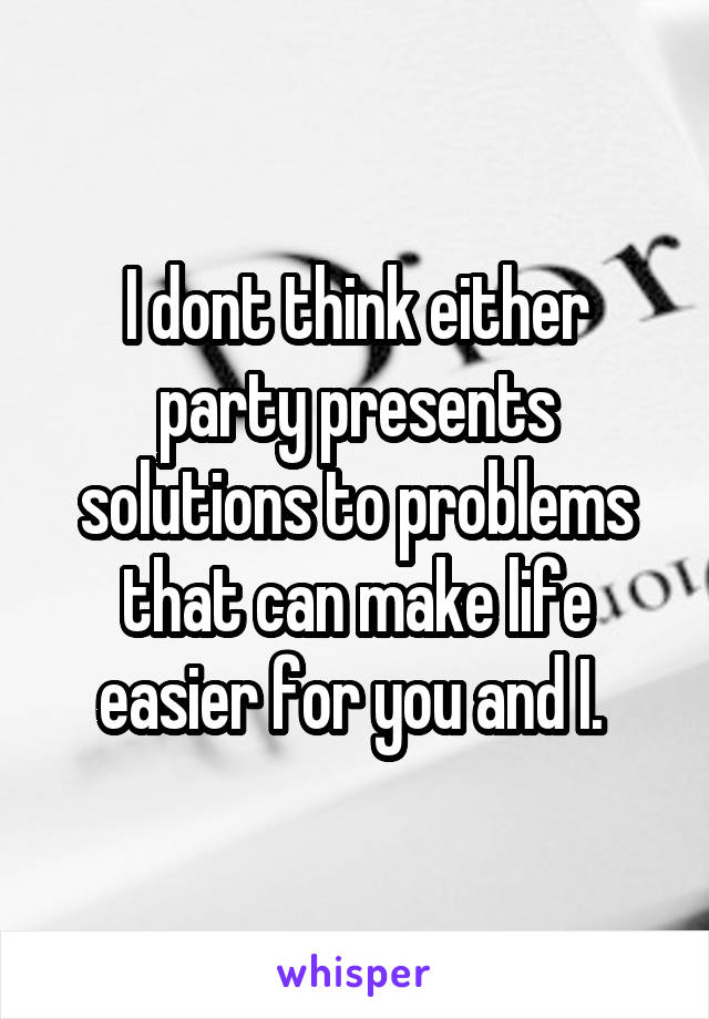 I dont think either party presents solutions to problems that can make life easier for you and I. 