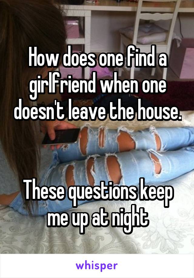 How does one find a girlfriend when one doesn't leave the house. 

These questions keep me up at night