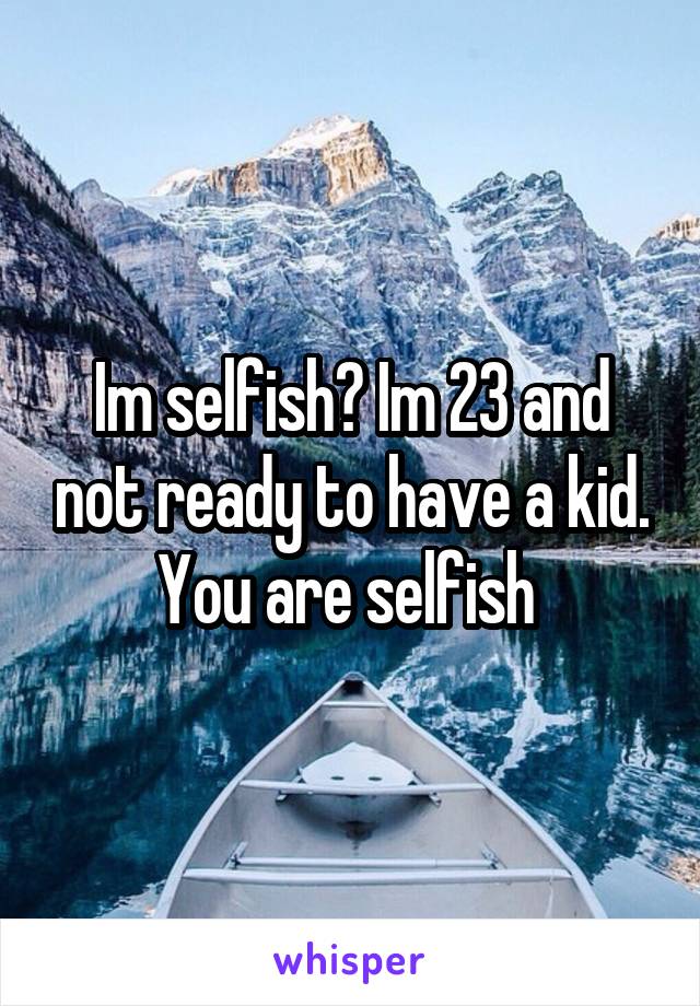 Im selfish? Im 23 and not ready to have a kid. You are selfish 