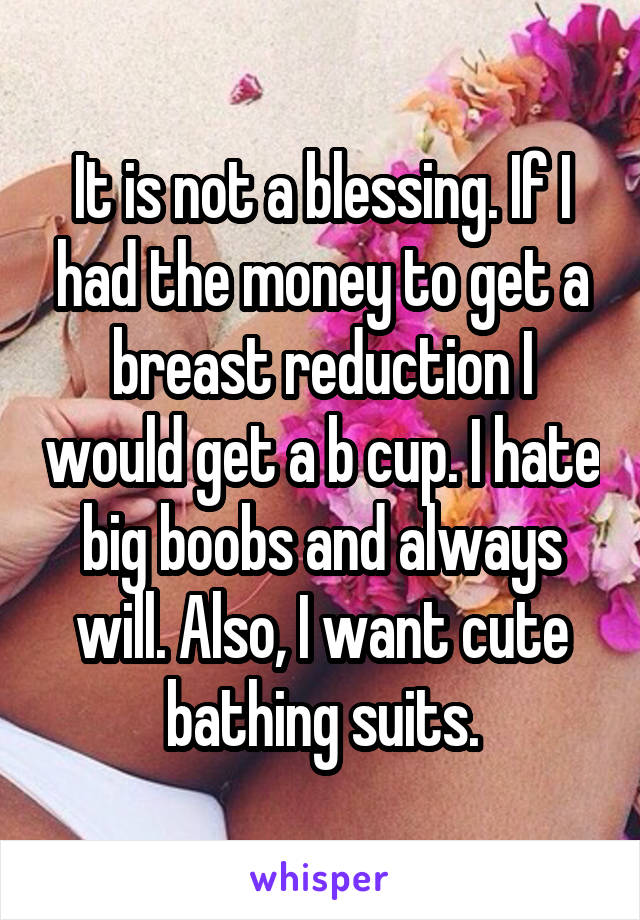 It is not a blessing. If I had the money to get a breast reduction I would get a b cup. I hate big boobs and always will. Also, I want cute bathing suits.