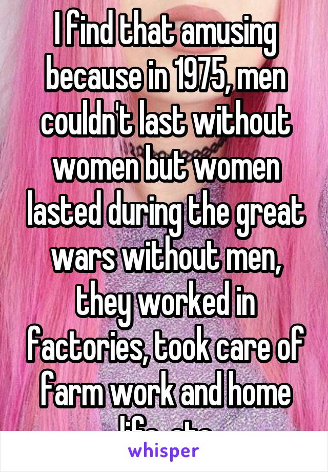 I find that amusing because in 1975, men couldn't last without women but women lasted during the great wars without men, they worked in factories, took care of farm work and home life, etc