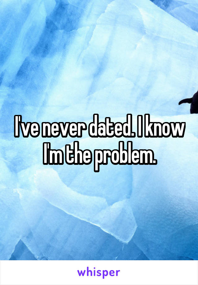 I've never dated. I know I'm the problem.