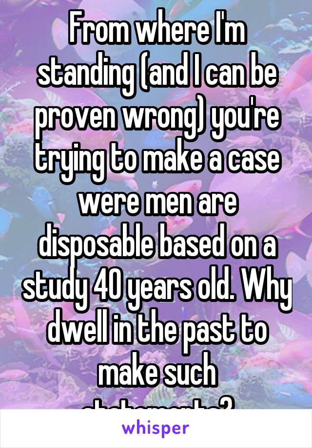 From where I'm standing (and I can be proven wrong) you're trying to make a case were men are disposable based on a study 40 years old. Why dwell in the past to make such statements?