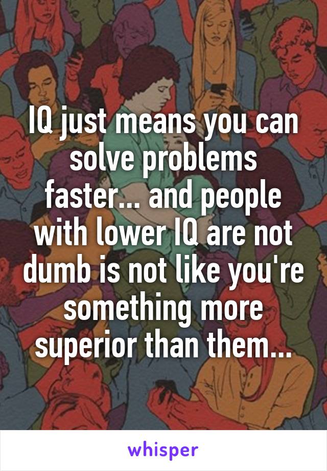 IQ just means you can solve problems faster... and people with lower IQ are not dumb is not like you're something more superior than them...