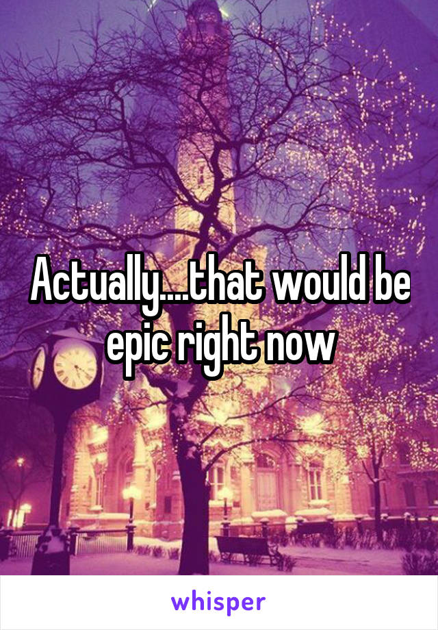 Actually....that would be epic right now