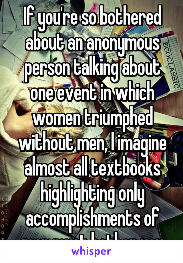 If you're so bothered about an anonymous person talking about one event in which women triumphed without men, I imagine almost all textbooks highlighting only accomplishments of men must bother you