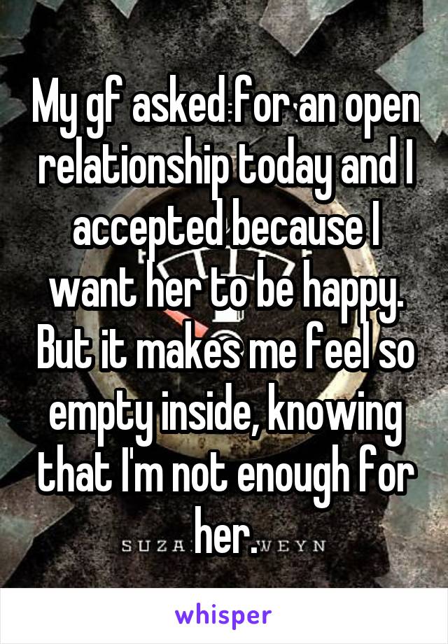 My gf asked for an open relationship today and I accepted because I want her to be happy. But it makes me feel so empty inside, knowing that I'm not enough for her.
