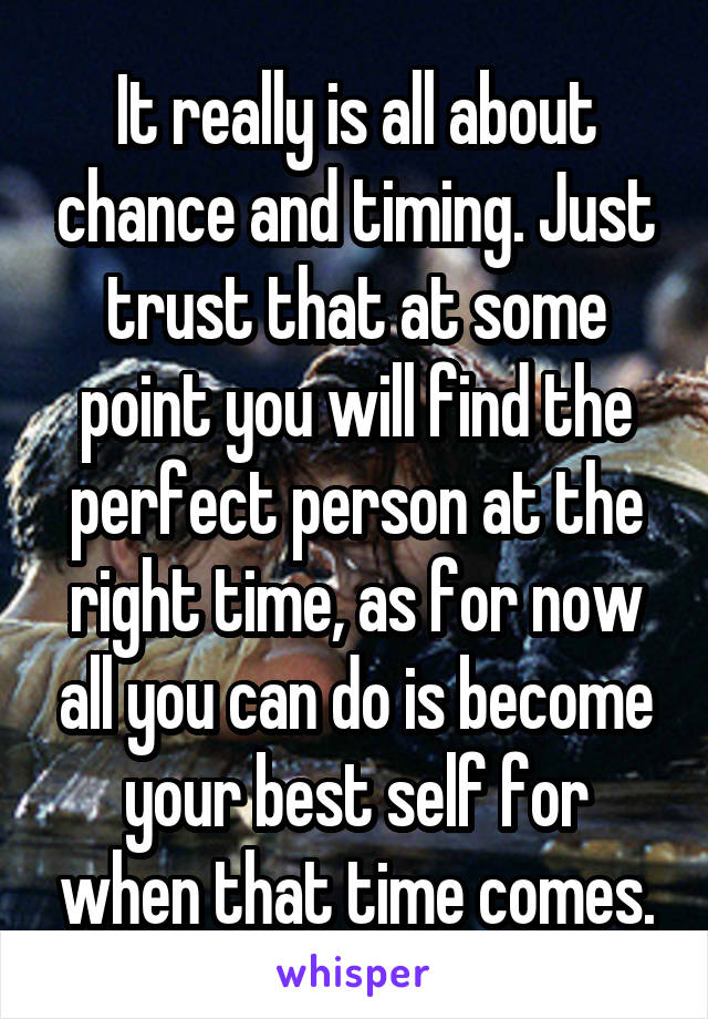 It really is all about chance and timing. Just trust that at some point you will find the perfect person at the right time, as for now all you can do is become your best self for when that time comes.