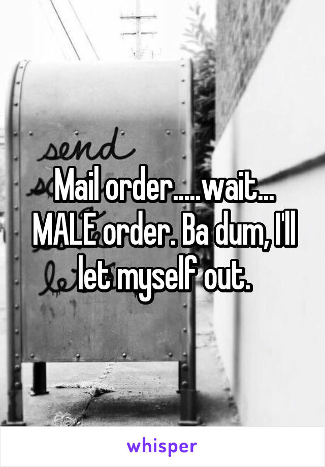 Mail order.....wait...
MALE order. Ba dum, I'll let myself out.