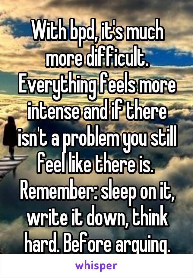With bpd, it's much more difficult. Everything feels more intense and if there isn't a problem you still feel like there is. 
Remember: sleep on it, write it down, think hard. Before arguing.