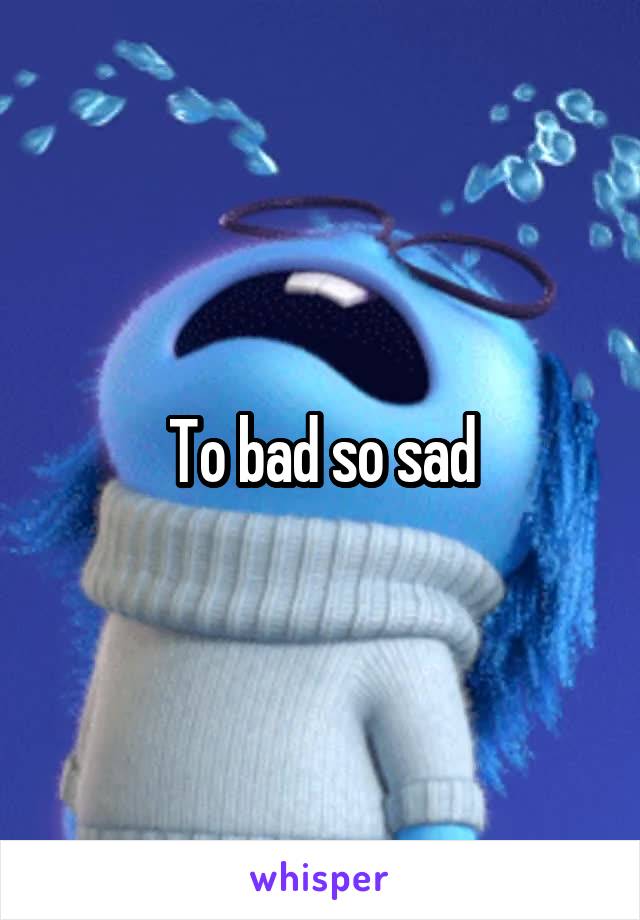 To bad so sad
