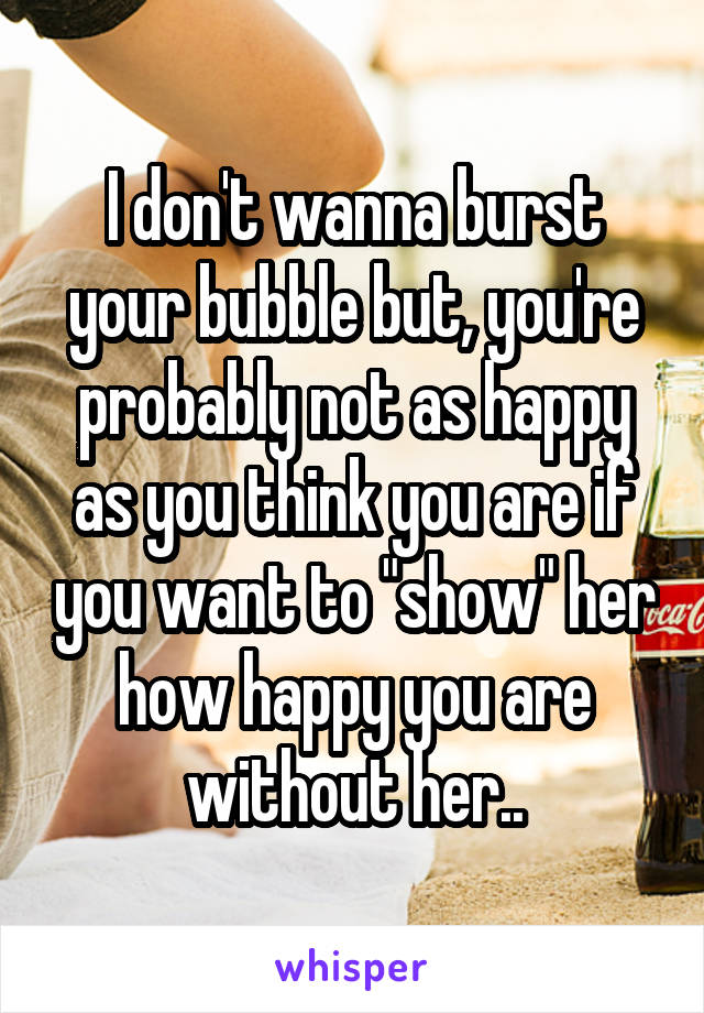 I don't wanna burst your bubble but, you're probably not as happy as you think you are if you want to "show" her how happy you are without her..