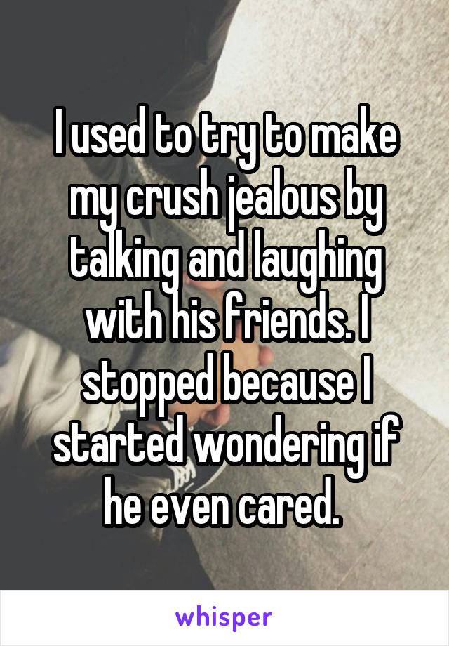 I used to try to make my crush jealous by talking and laughing with his friends. I stopped because I started wondering if he even cared. 