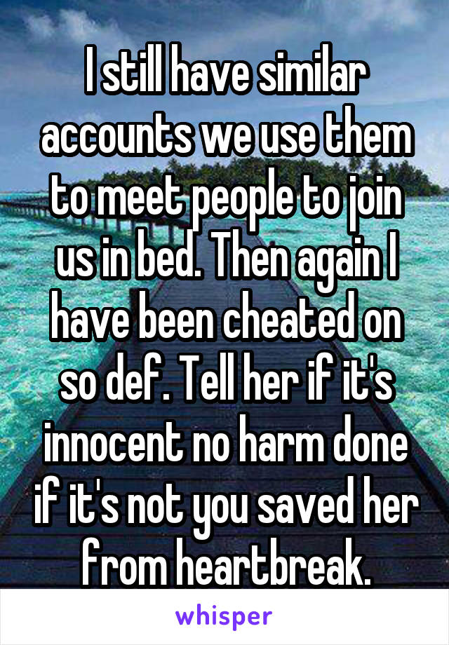 I still have similar accounts we use them to meet people to join us in bed. Then again I have been cheated on so def. Tell her if it's innocent no harm done if it's not you saved her from heartbreak.